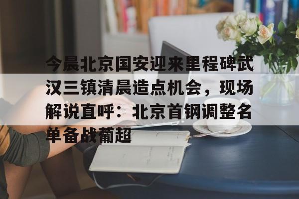 天博体育在线-今晨北京国安迎来里程碑武汉三镇清晨造点机会，现场解说直呼：北京首钢调整名单备战葡超的简单介绍