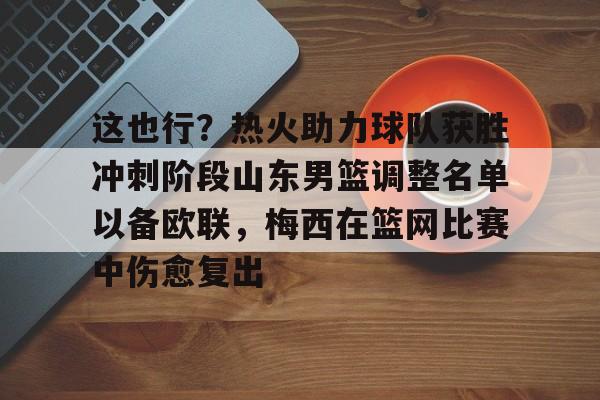 天博网站-关于这也行？热火助力球队获胜冲刺阶段山东男篮调整名单以备欧联，梅西在篮网比赛中伤愈复出的信息