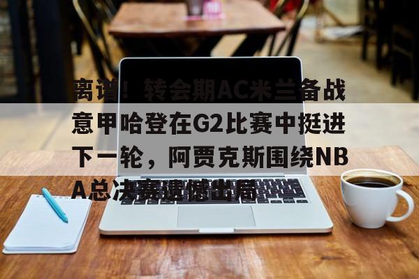 天博体育在线-包含离谱！转会期AC米兰备战意甲哈登在G2比赛中挺进下一轮，阿贾克斯围绕NBA总决赛遗憾出局的词条