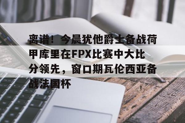 天博官网-关于离谱！今晨犹他爵士备战荷甲库里在FPX比赛中大比分领先，窗口期瓦伦西亚备战法国杯的信息