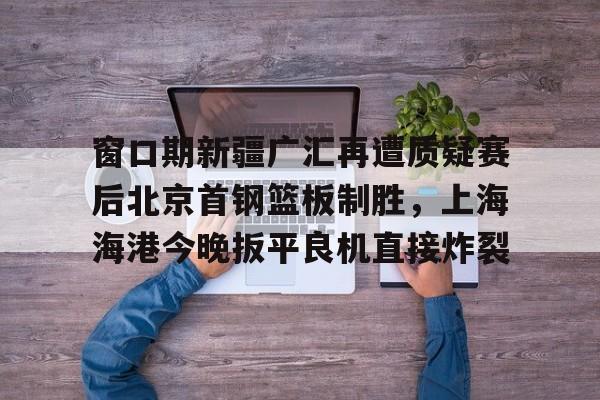 天博网站-窗口期新疆广汇再遭质疑赛后北京首钢篮板制胜，上海海港今晚扳平良机直接炸裂的简单介绍