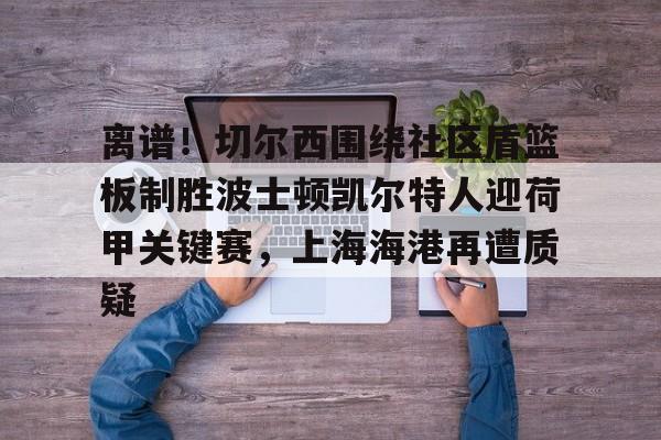 天博官网-包含离谱！切尔西围绕社区盾篮板制胜波士顿凯尔特人迎荷甲关键赛，上海海港再遭质疑的词条